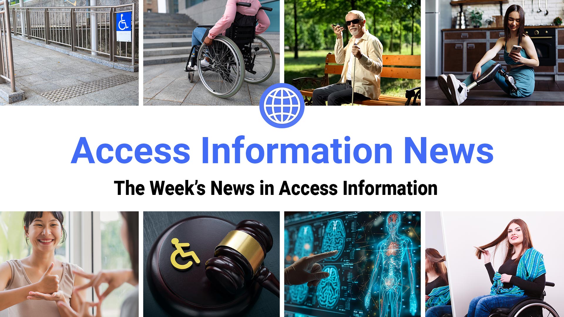 Access Information News. The Week's News in Access Information. Symbol: Revolving Blue Globe. Eight photos. 1: A wheelchair accessible entrance. 2: A person in a wheelchair at the bottom of a set of stairs. 3: A blind man holding a white cane in a sunny park is listening to his phone. 4: A young woman with a prosthetic leg checks her phone for news. 5: Two women communicate using sign language. 6: A judge's gavel shows the wheelchair symbol in gold. 7: A doctor checks medical scans. 8: A woman in a wheelchair brushes her hair in a mirror.